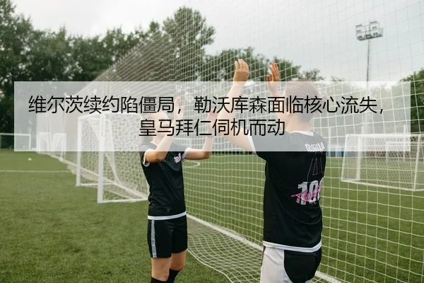 维尔茨续约陷僵局，勒沃库森面临核心流失，皇马拜仁伺机而动